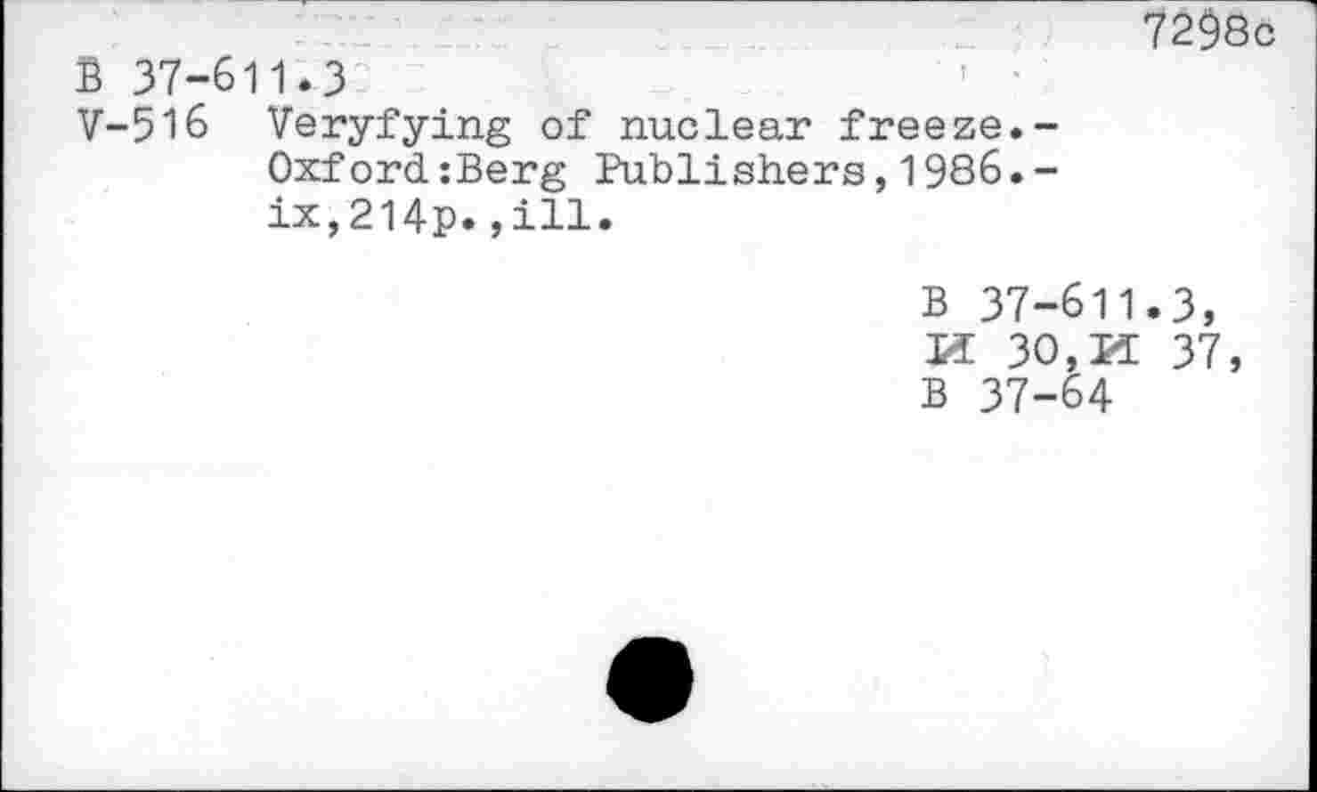 ﻿B 37-611.3	’ '
V-516 Veryfying of nuclear freeze.-Oxford:Berg Publishers,1986.-ix,2l4p.,ill.
7298c
B 37-611.3, If 30,If 37,
B 37-64